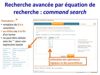 Recherche avancée par équation de
recherche : command search
Troncature : *
• remplace de 0 à n
caractères
• au milieu ou à la fin
d'un terme
• ne peut être utilisée
avec les "" pour une
expression exacte
Utilisation des opérateurs
logiques et des parenthèses
 