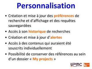 Personnalisation
• Création et mise à jour des préférences de
recherche et d’affichage et des requêtes
sauvegardées
• Accès à son historique de recherches
• Création et mise à jour d’alertes
• Accès à des contenus qui auraient été
souscrits individuellement
• Possibilité de conserver des références au sein
d’un dossier « My projects »
 