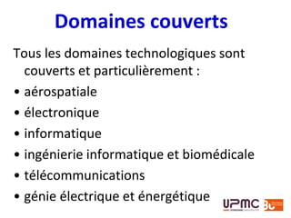 Domaines couverts
Tous les domaines technologiques sont
couverts et particulièrement :
• aérospatiale
• électronique
• informatique
• ingénierie informatique et biomédicale
• télécommunications
• génie électrique et énergétique
 