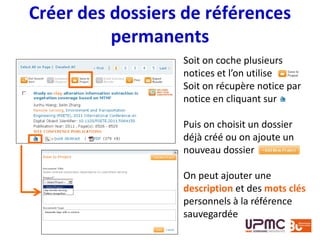 Créer des dossiers de références
permanents
Soit on coche plusieurs
notices et l’on utilise
Soit on récupère notice par
notice en cliquant sur
Puis on choisit un dossier
déjà créé ou on ajoute un
nouveau dossier
On peut ajouter une
description et des mots clés
personnels à la référence
sauvegardée
 