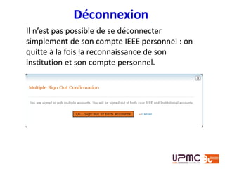 Déconnexion
Il n’est pas possible de se déconnecter
simplement de son compte IEEE personnel : on
quitte à la fois la reconnaissance de son
institution et son compte personnel.
 