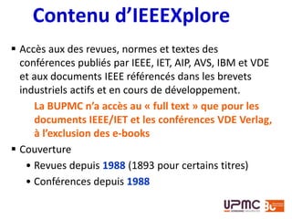  Accès aux des revues, normes et textes des
conférences publiés par IEEE, IET, AIP, AVS, IBM et VDE
et aux documents IEEE référencés dans les brevets
industriels actifs et en cours de développement.
La BUPMC n’a accès au « full text » que pour les
documents IEEE/IET et les conférences VDE Verlag,
à l’exclusion des e-books
 Couverture
• Revues depuis 1988 (1893 pour certains titres)
• Conférences depuis 1988
Contenu d’IEEEXplore
 