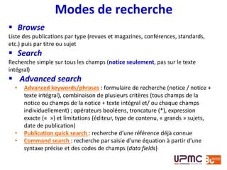  Browse
Liste des publications par type (revues et magazines, conférences, standards,
etc.) puis par titre ou sujet
 Search
Recherche simple sur tous les champs (notice seulement, pas sur le texte
intégral)
 Advanced search
• Advanced keywords/phrases : formulaire de recherche (notice / notice +
texte intégral), combinaison de plusieurs critères (tous champs de la
notice ou champs de la notice + texte intégral et/ ou chaque champs
individuellement) ; opérateurs booléens, troncature (*), expression
exacte (« ») et limitations (éditeur, type de contenu, « grands » sujets,
date de publication)
• Publication quick search : recherche d’une référence déjà connue
• Command search : recherche par saisie d’une équation à partir d’une
syntaxe précise et des codes de champs (data fields)
Modes de recherche
 