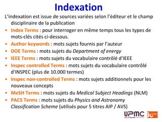 Indexation
L’indexation est issue de sources variées selon l’éditeur et le champ
disciplinaire de la publication
• Index Terms : pour interroger en même temps tous les types de
mots-clés cités ci-dessous.
• Author keywords : mots sujets fournis par l’auteur
• DOE Terms : mots sujets du Department of energy
• IEEE Terms : mots sujets du vocabulaire contrôlé d’IEEE
• Inspec controlled Terms : mots sujets du vocabulaire contrôlé
d’INSPEC (plus de 10.000 termes)
• Inspec non-controlled Terms : mots sujets additionnels pour les
nouveaux concepts
• MeSH Terms : mots sujets du Medical Subject Headings (NLM)
• PACS Terms : mots sujets du Physics and Astronomy
Classification Scheme (utilisés pour 5 titres AIP / AVS)
 