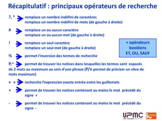 Récapitulatif : principaux opérateurs de recherche
?, * remplace un nombre indéfini de caractères
remplace un nombre indéfini de mots (de gauche à droite)
# remplace un ou aucun caractère
remplace un ou aucun mot (de gauche à droite)
! remplace un seul caractère
remplace un seul mot (de gauche à droite)
% permet l'inversion des termes de recherche
P,~ permet de trouver les notices dans lesquelles les termes sont espacés
de 2 mots au maximum au sein d’une phrase (P/n permet de préciser un nbre de
mots maximum)
« » recherche l’expression exacte entrée entre les guillemets
+ permet de trouver les notices contenant au moins le mot précédé du
signe +
- permet de trouver les notices contenant au moins le mot précédé du
signe -
+ opérateurs
booléens
ET, OU, SAUF
 