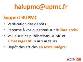 halupmc@upmc.fr
Support BUPMC
• Vérification des dépôts
• Réponse à vos questions sur le libre accès
• Veille sur les publications UPMC et
« message HAL » aux auteurs
• Dépôt des articles en texte intégral
 