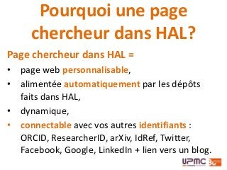 Pourquoi une page
chercheur dans HAL?
Page chercheur dans HAL =
• page web personnalisable,
• alimentée automatiquement par les dépôts
faits dans HAL,
• dynamique,
• connectable avec vos autres identifiants :
ORCID, ResearcherID, arXiv, IdRef, Twitter,
Facebook, Google, LinkedIn + lien vers un blog.
 