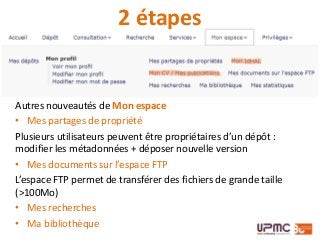 Autres nouveautés de Mon espace
• Mes partages de propriété
Plusieurs utilisateurs peuvent être propriétaires d’un dépôt :
modifier les métadonnées + déposer nouvelle version
• Mes documents sur l’espace FTP
L’espace FTP permet de transférer des fichiers de grande taille
(>100Mo)
• Mes recherches
• Ma bibliothèque
2 étapes
 