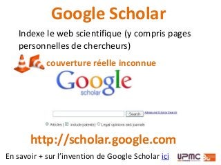 Indexe le web scientifique (y compris pages
personnelles de chercheurs)
Google Scholar
couverture réelle inconnue
http://scholar.google.com
En savoir + sur l’invention de Google Scholar ici
 