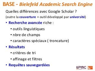 BASE - Bielefeld Academic Search Engine
Quelles différences avec Google Scholar ?
(outre la couverture + outil développé par université)
• Recherche avancée riche :
• outils linguistiques
• nbre de champs
• caractères spéciaux ( troncature)
• Résultats
• critères de tri
• affinage et filtres
• Requêtes sauvegardées
 