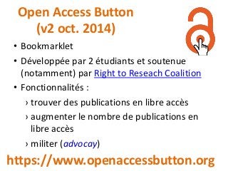 Open Access Button
(v2 oct. 2014)
https://www.openaccessbutton.org
• Bookmarklet
• Développée par 2 étudiants et soutenue
(notamment) par Right to Reseach Coalition
• Fonctionnalités :
› trouver des publications en libre accès
› augmenter le nombre de publications en
libre accès
› militer (advocay)
 