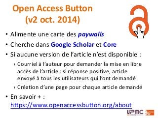 • Alimente une carte des paywalls
• Cherche dans Google Scholar et Core
• Si aucune version de l’article n’est disponible :
› Courriel à l’auteur pour demander la mise en libre
accès de l’article : si réponse positive, article
envoyé à tous les utilisateurs qui l’ont demandé
› Création d’une page pour chaque article demandé
• En savoir + :
https://www.openaccessbutton.org/about
Open Access Button
(v2 oct. 2014)
 