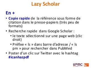 Lazy Scholar
En +
• Copie rapide de la référence sous forme de
citation dans le presse-papiers (très peu de
formats)
• Recherche rapide dans Google Scholar :
• le texte sélectionné sur une page web (clic
droit)
• Préfixe « ls » dans barre d’adresse / « ls
pm » pour rechercher dans PubMed
• Poster d’un clic sur Twitter avec le hashtag
#icanhazpdf
 