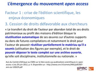 Avis du Comité d’éthique au CNRS sur le libre accès aux publications scientifiques (« open
access ») du 29 juin 2012, p. 4. Disponible sur : http://www.cnrs.fr/comets/IMG/pdf/007-
avis-oa-120629.pdf
« Le transfert du droit de l’auteur par abandon total de
ses droits patrimoniaux au profit des maisons d’édition
bloque la réutilisation automatique de ses œuvres sur
d’autres supports ou dans de futures compilations et
notamment le droit pour l'auteur de pouvoir réutiliser
partiellement le matériau qu'il a soumis (utilisation des
figures par exemple), et le droit de pouvoir déposer le
texte complet sur une archive ouverte, qu'elle soit
disciplinaire, institutionnelle ou nationale. »
Pourquoi le libre accès?
 