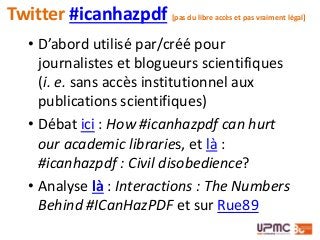 • D’abord utilisé par/créé pour
journalistes et blogueurs scientifiques
(i. e. sans accès institutionnel aux
publications scientifiques)
• Débat ici : How #icanhazpdf can hurt
our academic libraries, et là :
#icanhazpdf : Civil disobedience?
• Analyse là : Interactions : The Numbers
Behind #ICanHazPDF et sur Rue89
Twitter #icanhazpdf [pas du libre accès et pas vraiment légal]
 