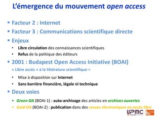 Jonathan A. Eisen
« And this is when I experienced the horror of closed-
access publishing. For unlike my colleagues at major
research universities that have subscriptions to all
journals, I worked at a 300-person nonprofit research
institute with a small library. So there I was - a
scientist and a taxpayer - desperate to read the
results of work that I helped pay for and work that
might give me more knowledge than possessed by
our doctors. And yet either I could not get the papers
or I had to pay to read them without knowing if they
would be helpful. »
Eisen, J. A. PLoS Biology 2.0. PLoS Biol 6, e48 (2008)
Pourquoi le libre accès?
 