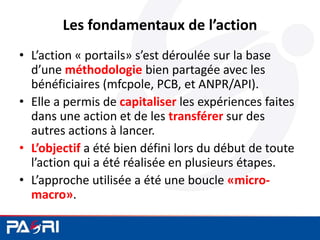 Les fondamentaux de l’action
• L’action « portails» s’est déroulée sur la base
d’une méthodologie bien partagée avec les
bénéficiaires (mfcpole, PCB, et ANPR/API).
• Elle a permis de capitaliser les expériences faites
dans une action et de les transférer sur des
autres actions à lancer.
• L’objectif a été bien défini lors du début de toute
l’action qui a été réalisée en plusieurs étapes.
• L’approche utilisée a été une boucle «micro-
macro».
 
