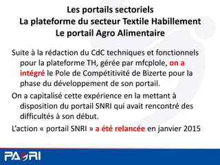 Les portails sectoriels
La plateforme du secteur Textile Habillement
Le portail Agro Alimentaire
Suite à la rédaction du CdC techniques et fonctionnels
pour la plateforme TH, gérée par mfcplole, on a
intégré le Pole de Compétitivité de Bizerte pour la
phase du développement de son portail.
On a capitalisé cette expérience en la mettant à
disposition du portail SNRI qui avait rencontré des
difficultés à son début.
L’action « portail SNRI » a été relancée en janvier 2015
 