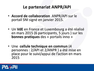 Le partenariat ANPR/API
• Accord de collaboration ANPR/API sur le
portail SNI signé en janvier 2015.
• Un VdE en France et Luxembourg a été réalisé
en mars 2015 (6 participants, 5 jours ) sur les
bonnes pratiques des « portails inno »
• Une cellule technique en commun (4
personnes : 2/API et 2/ANPR ) a été mise en
place pour le suivi/appui de l’action en mars
2015
 