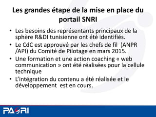 Les grandes étape de la mise en place du
portail SNRI
• Les besoins des représentants principaux de la
sphère R&DI tunisienne ont été identifiés.
• Le CdC est approuvé par les chefs de fil (ANPR
/API) du Comité de Pilotage en mars 2015.
• Une formation et une action coaching « web
communication » ont été réalisées pour la cellule
technique
• L’intégration du contenu a été réalisée et le
développement est en cours.
 