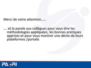 Merci de votre attention……
…. et la parole aux collègues pour vous dire les
méthodologies appliquées, les bonnes pratiques
apprises et pour vous montrer une démo de leurs
plateformes /portails
 