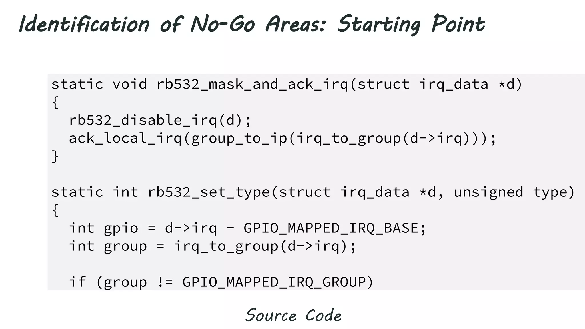 164) static void rb532_mask_and_ack_irq(struct irq_data *d)
165) {
166) rb532_disable_irq(d);
167) ack_local_irq(group_to_ip(irq_to_group(d->irq)));
168) }
169)
170) static int rb532_set_type(struct irq_data *d, unsigned type)
171) {
172) int gpio = d->irq - GPIO_MAPPED_IRQ_BASE;
173) int group = irq_to_group(d->irq);
174)
175) if (group != GPIO_MAPPED_IRQ_GROUP)
Identification of No-Go Areas: Starting Point
Source Code
 