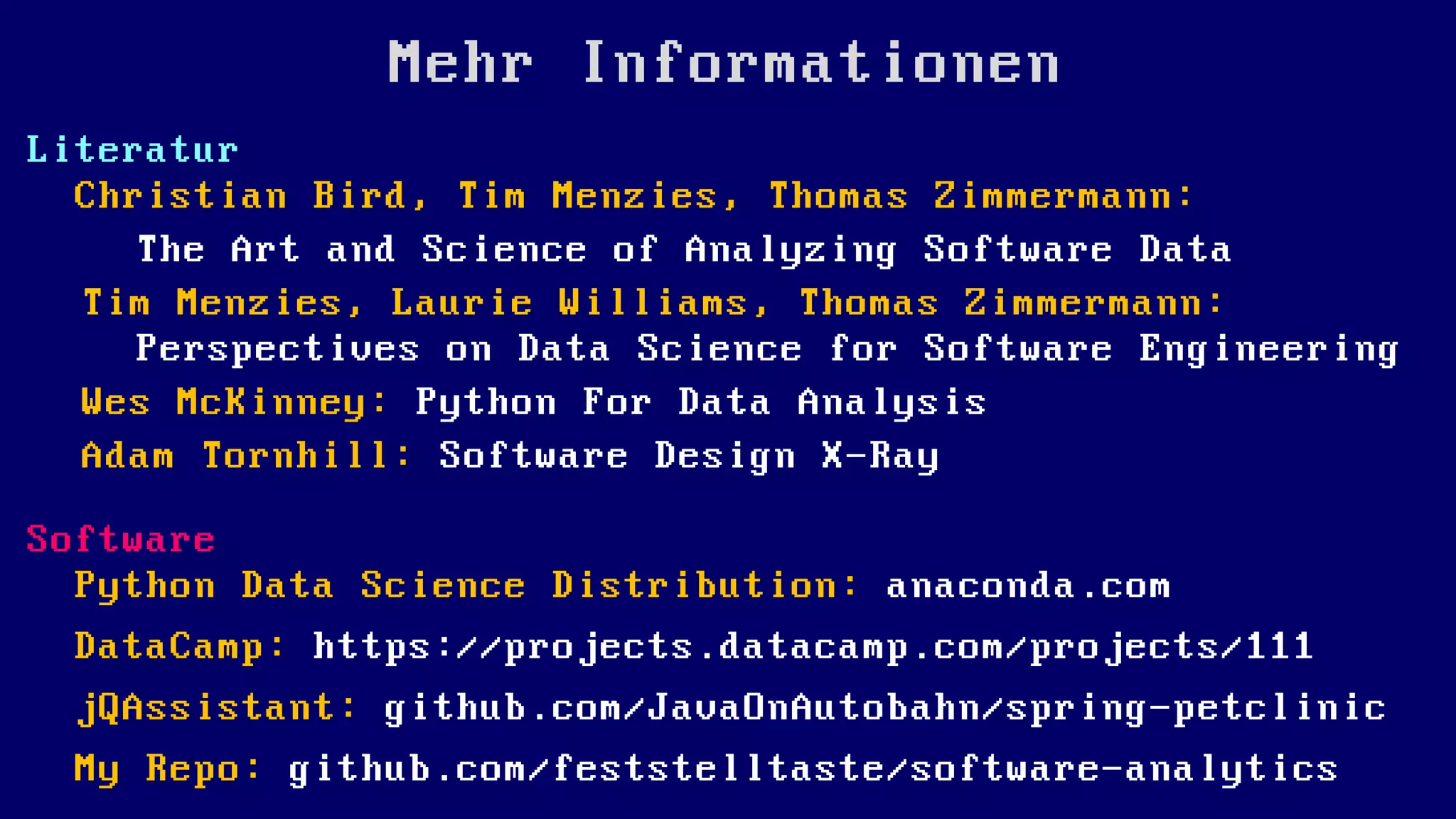 Mehr Informationen
Literatur
Christian Bird, Tim Menzies, Thomas Zimmermann:
The Art and Science of Analyzing Software Data
Tim Menzies, Laurie Williams, Thomas Zimmermann:
Perspectives on Data Science for Software Engineering
Wes McKinney: Python For Data Analysis
Adam Tornhill: Software Design X-Ray
Software
Python Data Science Distribution: anaconda.com
DataCamp: https://projects.datacamp.com/projects/111
jQAssistant: github.com/JavaOnAutobahn/spring-petclinic
My Repo: github.com/feststelltaste/software-analytics
 