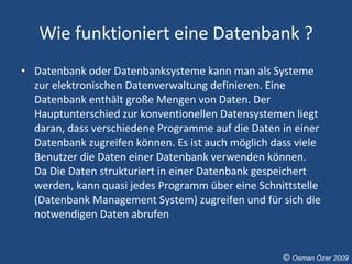 Wie funktioniert eine Datenbank ? Datenbank oder Datenbanksysteme kann man als Systeme zur elektronischen Datenverwaltung definieren. Eine Datenbank enthält große Mengen von Daten. Der Hauptunterschied zur konventionellen Datensystemen liegt daran, dass verschiedene Programme auf die Daten in einer Datenbank zugreifen können. Es ist auch möglich dass viele Benutzer die Daten einer Datenbank verwenden können.  Da Die Daten strukturiert in einer Datenbank gespeichert werden, kann quasi jedes Programm über eine Schnittstelle (Datenbank Management System) zugreifen und für sich die notwendigen Daten abrufen ©  Osman Özer 2009 