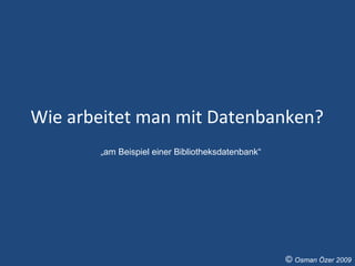 Wie arbeitet man mit Datenbanken?  „ am Beispiel einer Bibliotheksdatenbank“ ©  Osman Özer 2009 