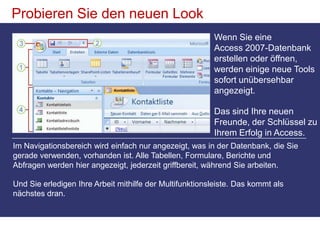 Probieren Sie den neuen LookWenn Sie eine Access 2007-Datenbank erstellen oder öffnen, werden einige neue Tools sofort unübersehbar angezeigt.Das sind Ihre neuen Freunde, der Schlüssel zu Ihrem Erfolg in Access. Im Navigationsbereich wird einfach nur angezeigt, was in der Datenbank, die Sie gerade verwenden, vorhanden ist. Alle Tabellen, Formulare, Berichte und Abfragen werden hier angezeigt, jederzeit griffbereit, während Sie arbeiten. Und Sie erledigen Ihre Arbeit mithilfe der Multifunktionsleiste. Das kommt als nächstes dran.