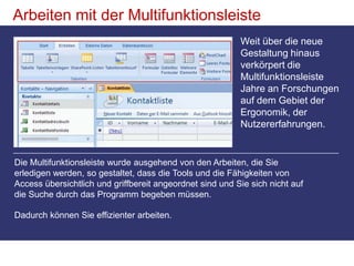 Arbeiten mit der MultifunktionsleisteWeit über die neue Gestaltung hinaus verkörpert die Multifunktionsleiste Jahre an Forschungen auf dem Gebiet der Ergonomik, der Nutzererfahrungen. Die Multifunktionsleiste wurde ausgehend von den Arbeiten, die Sie erledigen werden, so gestaltet, dass die Tools und die Fähigkeiten von Access übersichtlich und griffbereit angeordnet sind und Sie sich nicht auf die Suche durch das Programm begeben müssen. Dadurch können Sie effizienter arbeiten.
