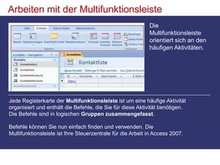 Arbeiten mit der MultifunktionsleisteDie Multifunktionsleiste orientiert sich an den häufigen Aktivitäten. Jede Registerkarte der Multifunktionsleiste ist um eine häufige Aktivität organisiert und enthält die Befehle, die Sie für diese Aktivität benötigen. Die Befehle sind in logischen Gruppen zusammengefasst. Befehle können Sie nun einfach finden und verwenden. Die Multifunktionsleiste ist Ihre Steuerzentrale für die Arbeit in Access 2007. 