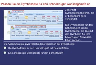 Passen Sie die Symbolleiste für den Schnellzugriff wunschgemäß anJeder hat Symbolleistenbefehle, die er besonders gern verwendet. Die Symbolleiste für den Schnellzugriff ist die Symbolleiste, die Sie mit den Symbolen für Ihre bevorzugten Aktivitäten füllen können.Die Abbildung zeigt zwei verschiedene Versionen der Symbolleiste:Die Symbolleiste für den Schnellzugriff mit BasisbefehlenEine angepasste Symbolleiste für den Schnellzugriff