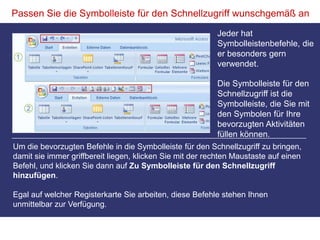 Passen Sie die Symbolleiste für den Schnellzugriff wunschgemäß anJeder hat Symbolleistenbefehle, die er besonders gern verwendet. Die Symbolleiste für den Schnellzugriff ist die Symbolleiste, die Sie mit den Symbolen für Ihre bevorzugten Aktivitäten füllen können.Um die bevorzugten Befehle in die Symbolleiste für den Schnellzugriff zu bringen, damit sie immer griffbereit liegen, klicken Sie mit der rechten Maustaste auf einen Befehl, und klicken Sie dann auf Zu Symbolleiste für den Schnellzugriff hinzufügen.Egal auf welcher Registerkarte Sie arbeiten, diese Befehle stehen Ihnen unmittelbar zur Verfügung. 