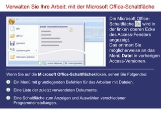 Verwalten Sie Ihre Arbeit: mit der Microsoft Office-SchaltflächeDie Microsoft Office-Schaltfläche wird in der linken oberen Ecke des Access-Fensters angezeigt.Das erinnert Sie möglicherweise an das Menü Datei in vorherigen Access-Versionen. Wenn Sie auf die Microsoft Office-Schaltflächeklicken, sehen Sie Folgendes:Ein Menü mit grundlegenden Befehlen für das Arbeiten mit Dateien.Eine Liste der zuletzt verwendeten Dokumente.Eine Schaltfläche zum Anzeigen und Auswählen verschiedener Programmeinstellungen. 