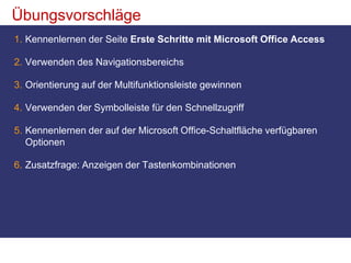 ÜbungsvorschlägeKennenlernen der Seite Erste Schritte mit Microsoft Office AccessVerwenden des NavigationsbereichsOrientierung auf der Multifunktionsleiste gewinnenVerwenden der Symbolleiste für den Schnellzugriff Kennenlernen der auf der Microsoft Office-Schaltfläche verfügbaren OptionenZusatzfrage: Anzeigen der Tastenkombinationen 