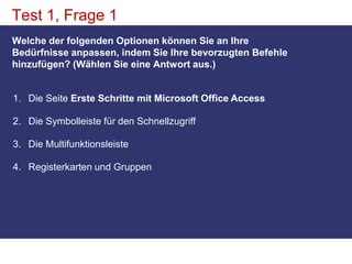 Test 1, Frage 1Welche der folgenden Optionen können Sie an Ihre Bedürfnisse anpassen, indem Sie Ihre bevorzugten Befehle hinzufügen? (Wählen Sie eine Antwort aus.)Die Seite Erste Schritte mit Microsoft Office AccessDie Symbolleiste für den Schnellzugriff Die Multifunktionsleiste Registerkarten und Gruppen 