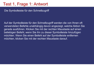Test 1, Frage 1: AntwortDie Symbolleiste für den Schnellzugriff Auf der Symbolleiste für den Schnellzugriff werden die von Ihnen oft verwendeten Befehle unabhängig davon angezeigt, welche Aktion Sie gerade ausführen. Klicken Sie mit der rechten Maustaste auf einen beliebigen Befehl, wenn Sie ihn zu dieser Symbolleiste hinzufügen möchten. Wenn Sie einen Befehl auf der Symbolleiste entfernen möchten, klicken Sie mit der rechten Maustaste darauf.