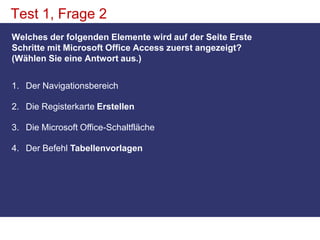 Test 1, Frage 2Welches der folgenden Elemente wird auf der Seite Erste Schritte mit Microsoft Office Access zuerst angezeigt? (Wählen Sie eine Antwort aus.)Der Navigationsbereich Die Registerkarte ErstellenDie Microsoft Office-Schaltfläche Der Befehl Tabellenvorlagen
