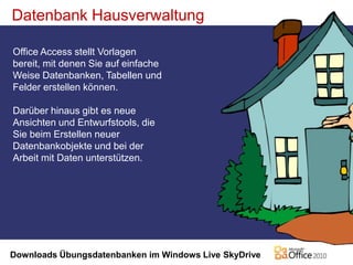 Datenbank HausverwaltungOffice Access stellt Vorlagen bereit, mit denen Sie auf einfache Weise Datenbanken, Tabellen und Felder erstellen können.Darüber hinaus gibt es neue Ansichten und Entwurfstools, die Sie beim Erstellen neuer Datenbankobjekte und bei der Arbeit mit Daten unterstützen.Downloads Übungsdatenbanken im Windows Live SkyDrive