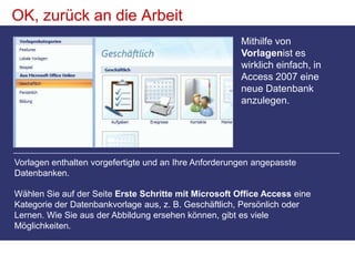 OK, zurück an die ArbeitMithilfe von Vorlagenist es wirklich einfach, in Access 2007 eine neue Datenbank anzulegen. Vorlagen enthalten vorgefertigte und an Ihre Anforderungen angepasste Datenbanken.  Wählen Sie auf der Seite Erste Schritte mit Microsoft Office Access eine Kategorie der Datenbankvorlage aus, z. B. Geschäftlich, Persönlich oder Lernen. Wie Sie aus der Abbildung ersehen können, gibt es viele Möglichkeiten. 