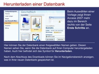 Herunterladen einer DatenbankBeim Auswählen einer Vorlage zeigt Ihnen Access 2007 mehr dazu im Bereich rechts von der Seite Erste Schritte an. Hier können Sie der Datenbank einen freigewählten Namen geben. Diesen Namen sehen Sie, wenn Sie die Datenbank auf Ihren Computer heruntergeladen haben. Auch hier befindet sich das Symbol für Herunterladen.Nach dem Abschluss des Downloads können Sie im Navigationsbereich anzeigen, was in Ihrer neuen Datenbank gespeichert ist. 