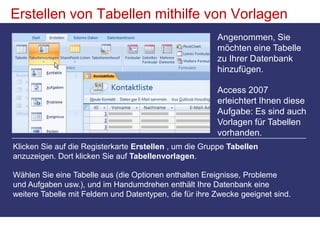 Erstellen von Tabellen mithilfe von VorlagenAngenommen, Sie möchten eine Tabelle zu Ihrer Datenbank hinzufügen. Access 2007 erleichtert Ihnen diese Aufgabe: Es sind auch Vorlagen für Tabellen vorhanden. Klicken Sie auf die Registerkarte Erstellen , um die Gruppe Tabellen anzuzeigen. Dort klicken Sie auf Tabellenvorlagen. Wählen Sie eine Tabelle aus (die Optionen enthalten Ereignisse, Probleme und Aufgaben usw.), und im Handumdrehen enthält Ihre Datenbank eine weitere Tabelle mit Feldern und Datentypen, die für ihre Zwecke geeignet sind. 