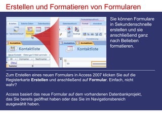 Erstellen und Formatieren von FormularenSie können Formulare in Sekundenschnelle erstellen und sie anschließend ganz nach Belieben formatieren. Zum Erstellen eines neuen Formulars in Access 2007 klicken Sie auf die Registerkarte Erstellen und anschließend auf Formular. Einfach, nicht wahr?Access basiert das neue Formular auf dem vorhandenen Datenbankprojekt, das Sie bereits geöffnet haben oder das Sie im Navigationsbereich ausgewählt haben. 