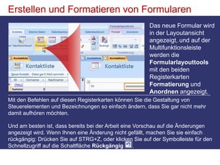 Erstellen und Formatieren von FormularenDas neue Formular wird in der Layoutansicht angezeigt, und auf der Multifunktionsleiste werden die Formularlayouttools mit den beiden Registerkarten Formatierung und Anordnen angezeigt. Mit den Befehlen auf diesen Registerkarten können Sie die Gestaltung von Steuerelementen und Bezeichnungen so einfach ändern, dass Sie gar nicht mehr damit aufhören möchten. Und am besten ist, dass bereits bei der Arbeit eine Vorschau auf die Änderungen angezeigt wird. Wenn Ihnen eine Änderung nicht gefällt, machen Sie sie einfach rückgängig: Drücken Sie auf STRG+Z, oder klicken Sie auf der Symbolleiste für den Schnellzugriff auf die Schaltfläche Rückgängig.