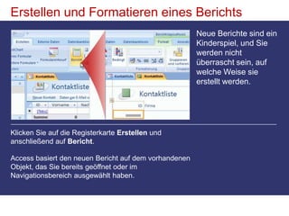 Erstellen und Formatieren eines BerichtsNeue Berichte sind ein Kinderspiel, und Sie werden nicht überrascht sein, auf welche Weise sie erstellt werden. Klicken Sie auf die Registerkarte Erstellen und anschließend auf Bericht. Access basiert den neuen Bericht auf dem vorhandenen Objekt, das Sie bereits geöffnet oder im Navigationsbereich ausgewählt haben. 