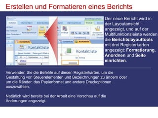 Erstellen und Formatieren eines BerichtsDer neue Bericht wird in der Layoutansicht angezeigt, und auf der Multifunktionsleiste werden die Berichtslayouttools mit drei Registerkarten angezeigt: Formatierung, Anordnen und Seite einrichten.Verwenden Sie die Befehle auf diesen Registerkarten, um die Gestaltung von Steuerelementen und Bezeichnungen zu ändern oder um die Ränder, das Papierformat und andere Druckoptionen auszuwählen.Natürlich wird bereits bei der Arbeit eine Vorschau auf die Änderungen angezeigt.
