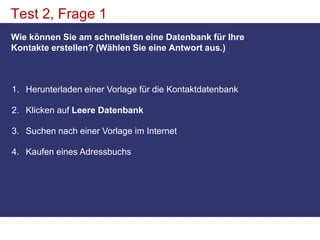 Test 2, Frage 1Wie können Sie am schnellsten eine Datenbank für Ihre Kontakte erstellen? (Wählen Sie eine Antwort aus.)Herunterladen einer Vorlage für die Kontaktdatenbank Klicken auf Leere DatenbankSuchen nach einer Vorlage im Internet Kaufen eines Adressbuchs 