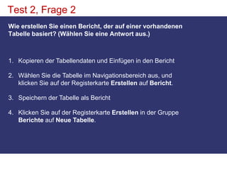 Test 2, Frage 2Wie erstellen Sie einen Bericht, der auf einer vorhandenen Tabelle basiert? (Wählen Sie eine Antwort aus.)Kopieren der Tabellendaten und Einfügen in den Bericht Wählen Sie die Tabelle im Navigationsbereich aus, und klicken Sie auf der Registerkarte Erstellen auf Bericht. Speichern der Tabelle als Bericht Klicken Sie auf der Registerkarte Erstellen in der Gruppe Berichte auf Neue Tabelle. 