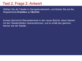 Test 2, Frage 2: AntwortWählen Sie die Tabelle im Navigationsbereich, und klicken Sie auf der Registerkarte Erstellen auf Bericht.Access übernimmt Steuerelemente in den neuen Bericht, deren Namen mit den Tabellenfeldern übereinstimmen, und er erhält den gleichen Namen wie die Tabelle.